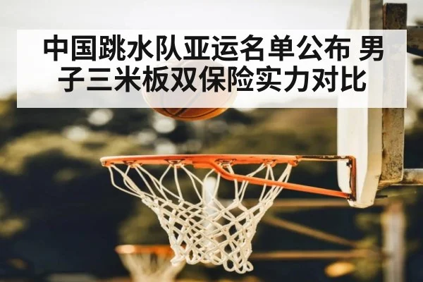 中国跳水队亚运名单公布 男子三米板双保险实力对比