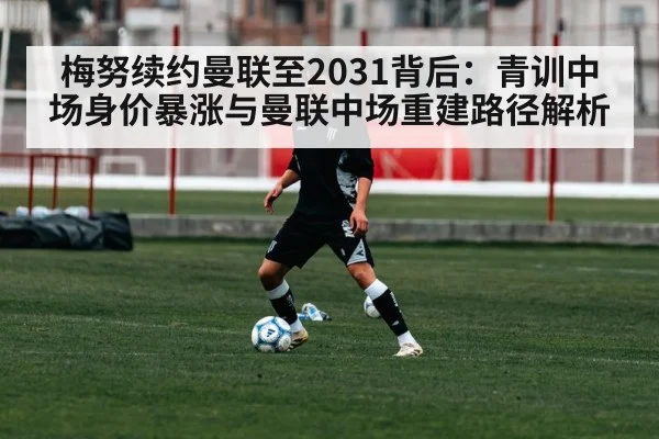 梅努续约曼联至2031背后：青训中场身价暴涨与曼联中场重建路径解析