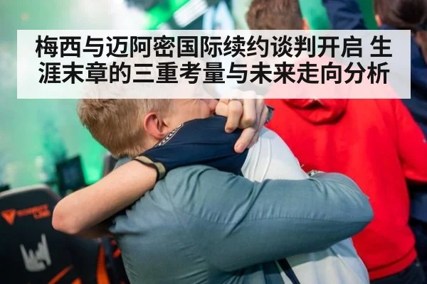 梅西与迈阿密国际续约谈判开启 生涯末章的三重考量与未来走向分析